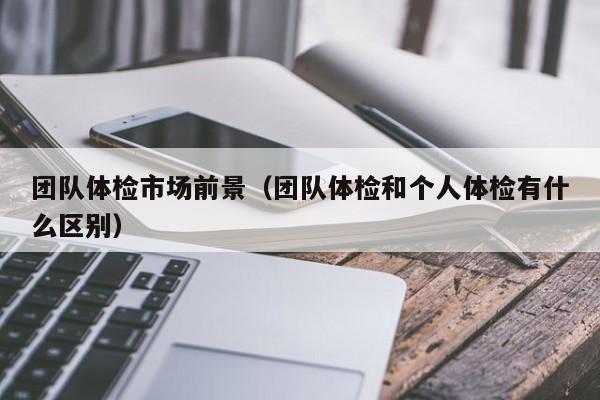 团队体检市场前景(团队体检和个人体检有什么区别)