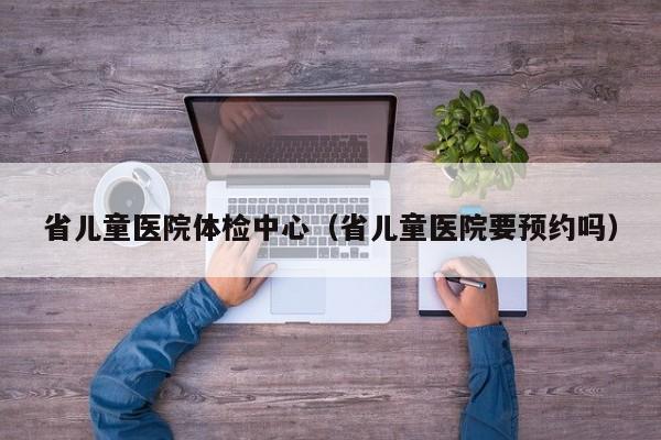 省儿童医院体检中心(省儿童医院要预约吗)