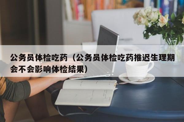 公务员体检吃药(公务员体检吃药推迟生理期会不会影响体检结果)