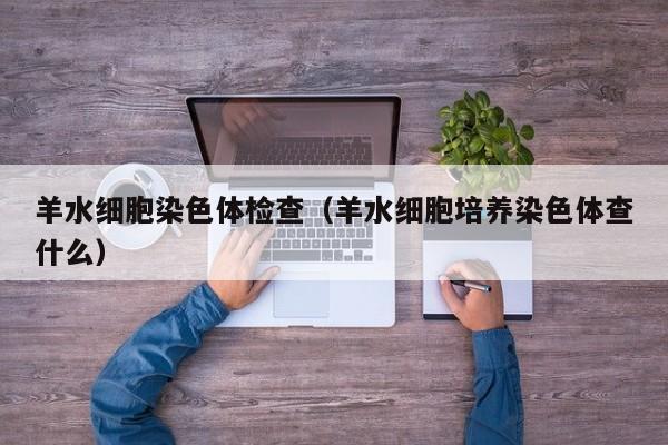 羊水细胞染色体检查(羊水细胞培养染色体查什么)