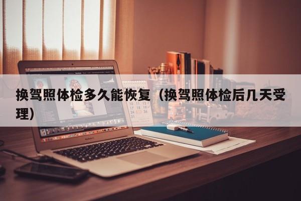 换驾照体检多久能恢复(换驾照体检后几天受理)