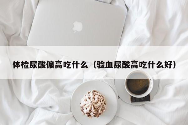 体检尿酸偏高吃什么(验血尿酸高吃什么好)