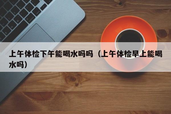 上午体检下午能喝水吗吗(上午体检早上能喝水吗)