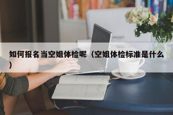 如何报名当空姐体检呢(空姐体检标准是什么)