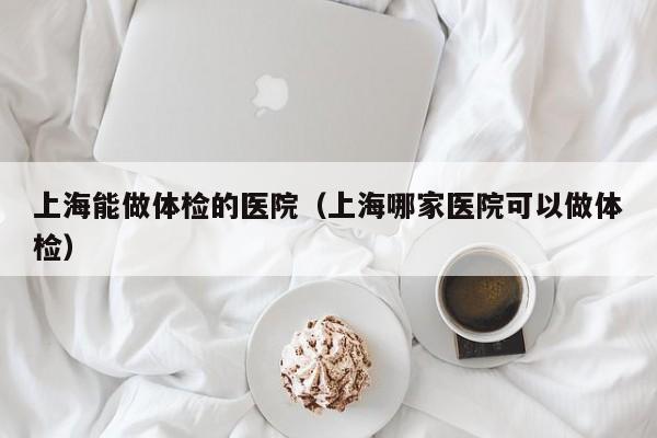 上海能做体检的医院(上海哪家医院可以做体检)
