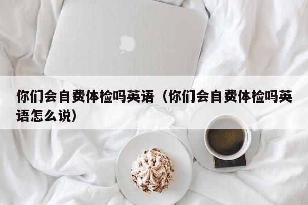 你们会自费体检吗英语(你们会自费体检吗英语怎么说)