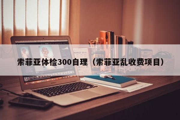索菲亚体检300自理(索菲亚乱收费项目)