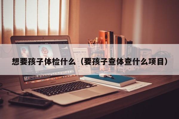想要孩子体检什么（要孩子查体查什么项目）