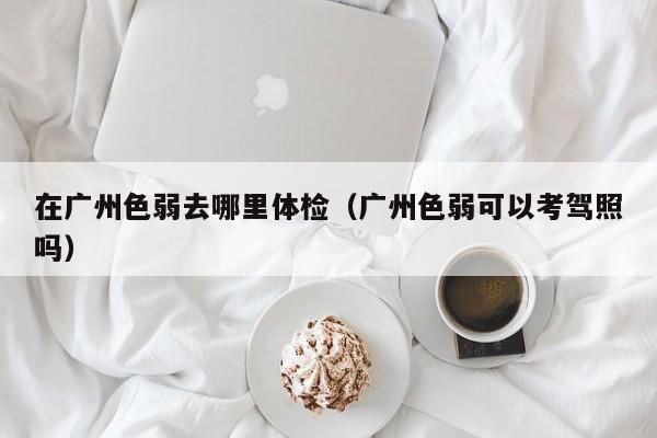 在广州色弱去哪里体检（广州色弱可以考驾照吗）