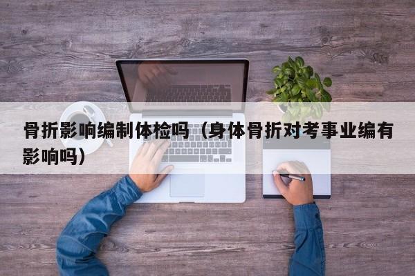 骨折影响编制体检吗（身体骨折对考事业编有影响吗）