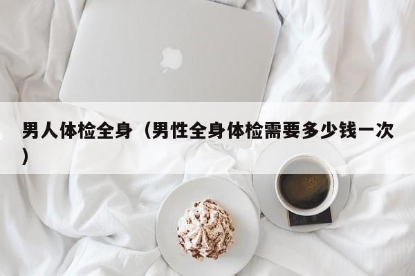 男人体检全身(男性全身体检需要多少钱一次)