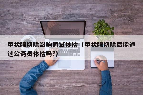 甲状腺切除影响面试体检(甲状腺切除后能通过公务员体检吗?)
