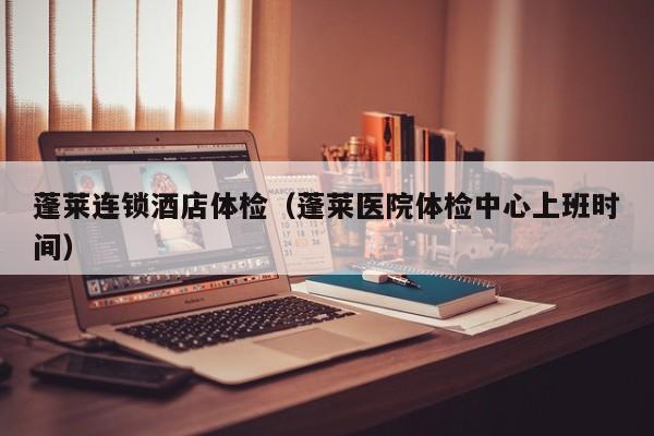蓬莱连锁酒店体检(蓬莱医院体检中心上班时间)