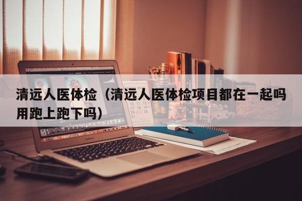 清远人医体检(清远人医体检项目都在一起吗用跑上跑下吗)