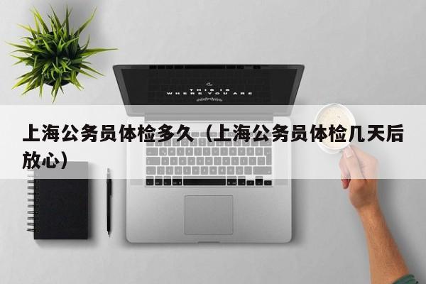上海公务员体检多久（上海公务员体检几天后放心）
