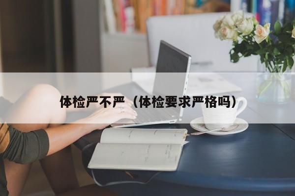 体检严不严(体检要求严格吗)