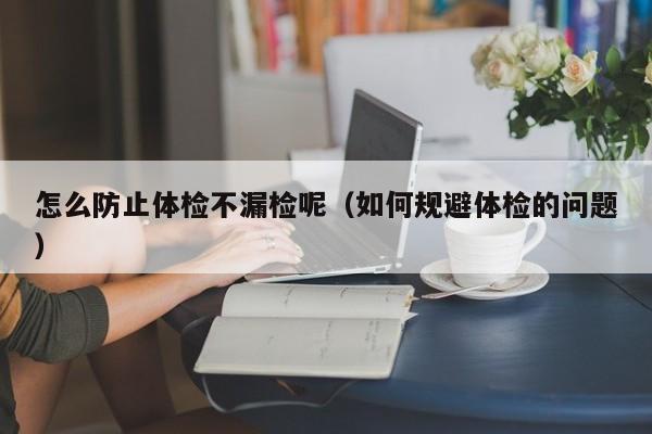 怎么防止体检不漏检呢(如何规避体检的问题)