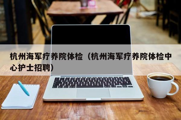 杭州海军疗养院体检(杭州海军疗养院体检中心护士招聘)