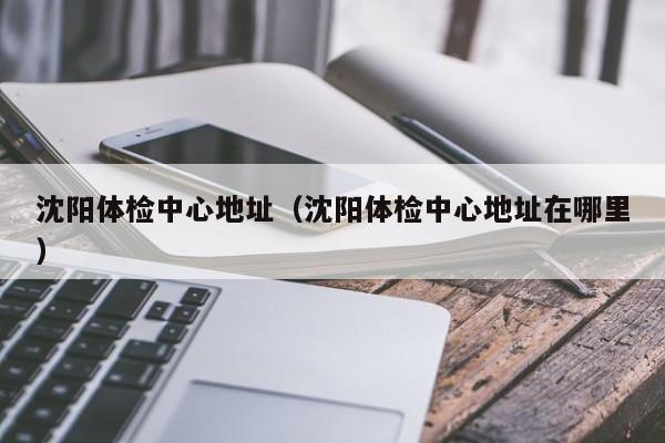 沈阳体检中心地址(沈阳体检中心地址在哪里)