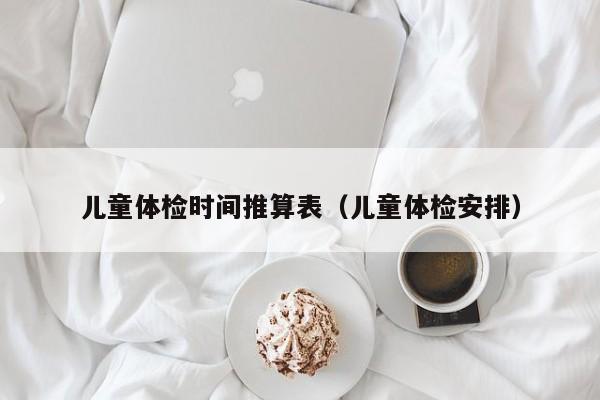 儿童体检时间推算表(儿童体检安排)