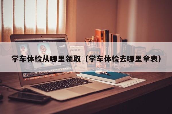 学车体检从哪里领取(学车体检去哪里拿表)