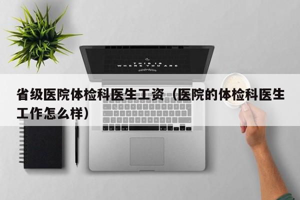 省级医院体检科医生工资(医院的体检科医生工作怎么样)