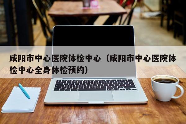 咸阳市中心医院体检中心(咸阳市中心医院体检中心全身体检预约)