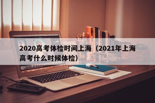 2020高考体检时间上海(2021年上海高考什么时候体检)