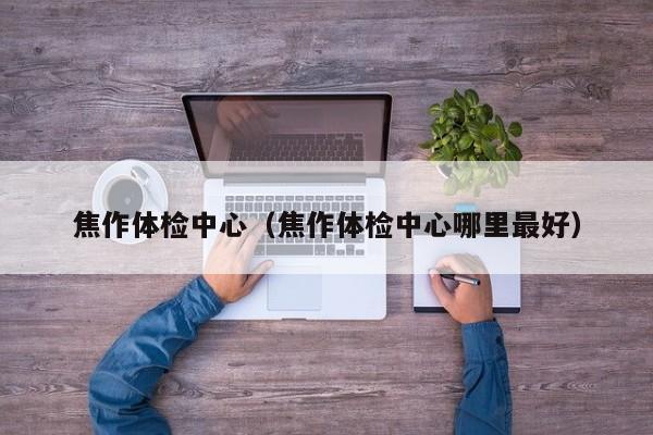 焦作体检中心(焦作体检中心哪里最好)
