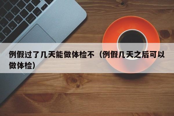 例假过了几天能做体检不(例假几天之后可以做体检)