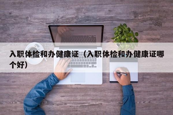 入职体检和办健康证(入职体检和办健康证哪个好)