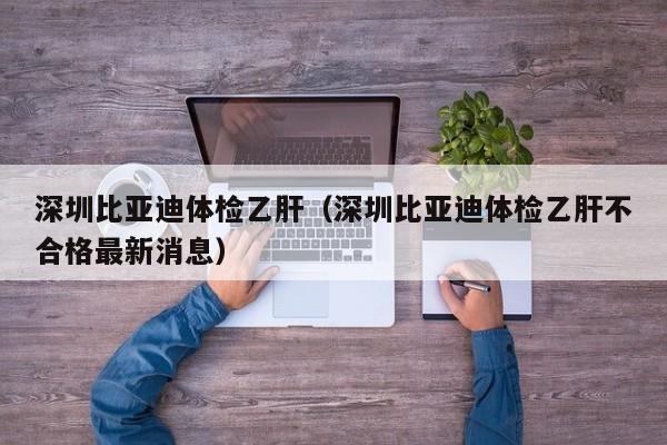 深圳比亚迪体检乙肝(深圳比亚迪体检乙肝不合格最新消息)
