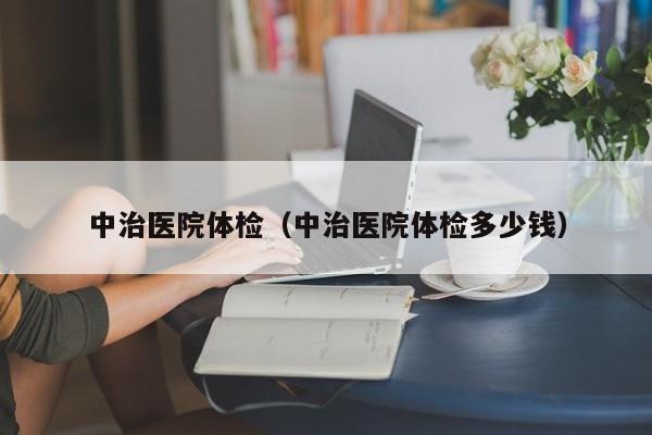中治医院体检(中治医院体检多少钱)