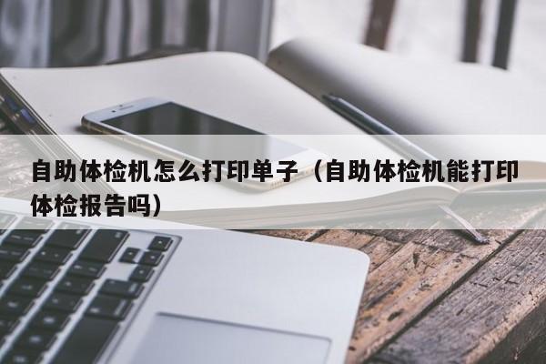 自助体检机怎么打印单子(自助体检机能打印体检报告吗)