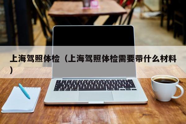 上海驾照体检(上海驾照体检需要带什么材料)