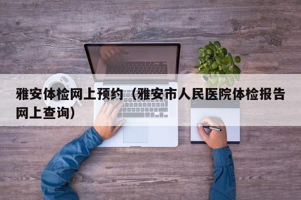 雅安体检网上预约(雅安市人民医院体检报告网上查询)