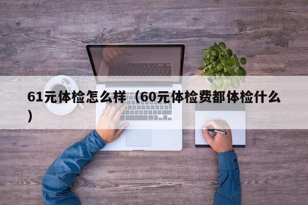 61元体检怎么样(60元体检费都体检什么)