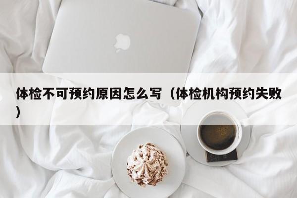 体检不可预约原因怎么写(体检机构预约失败)
