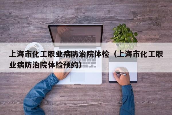 上海市化工职业病防治院体检(上海市化工职业病防治院体检预约)