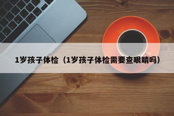 1岁孩子体检(1岁孩子体检需要查眼睛吗)