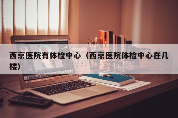 西京医院有体检中心(西京医院体检中心在几楼)
