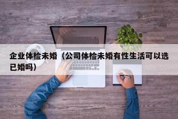 企业体检未婚(公司体检未婚有性生活可以选已婚吗)