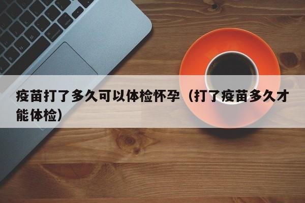疫苗打了多久可以体检怀孕(打了疫苗多久才能体检)