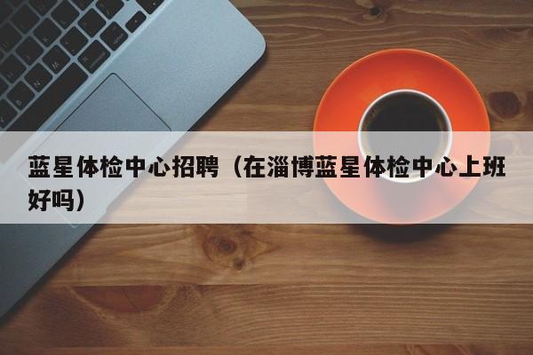 蓝星体检中心招聘(在淄博蓝星体检中心上班好吗)
