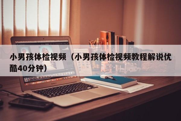 小男孩体检视频(小男孩体检视频教程解说优酷40分钟)
