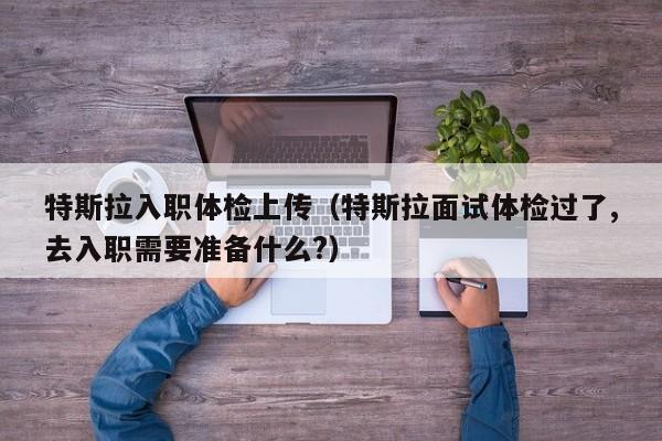 特斯拉入职体检上传(特斯拉面试体检过了,去入职需要准备什么?)