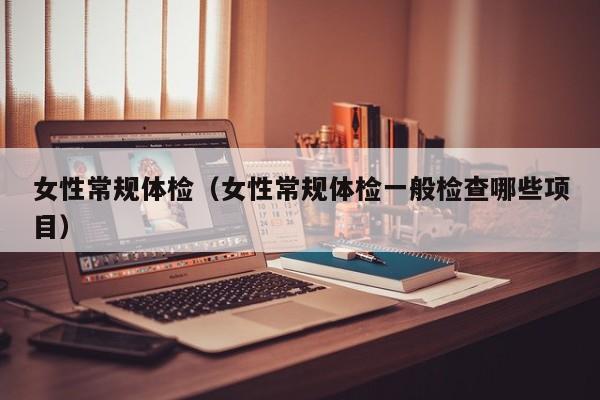 女性常规体检(女性常规体检一般检查哪些项目)
