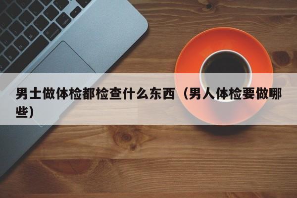 男士做体检都检查什么东西(男人体检要做哪些)