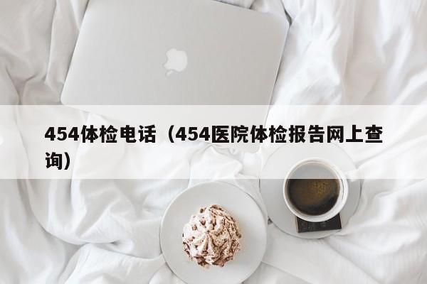454体检电话(454医院体检报告网上查询)