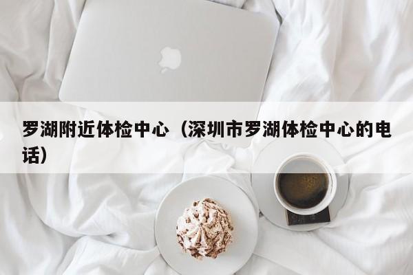 罗湖附近体检中心(深圳市罗湖体检中心的电话)